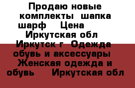 Продаю новые комплекты (шапка шарф) › Цена ­ 250 - Иркутская обл., Иркутск г. Одежда, обувь и аксессуары » Женская одежда и обувь   . Иркутская обл.